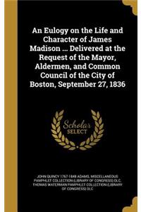 Eulogy on the Life and Character of James Madison ... Delivered at the Request of the Mayor, Aldermen, and Common Council of the City of Boston, September 27, 1836