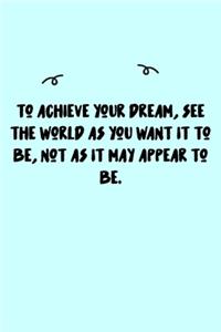 To achieve your dream, see the world as you want it to be, not as it may appear to be. Journal