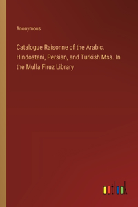 Catalogue Raisonne of the Arabic, Hindostani, Persian, and Turkish Mss. In the Mulla Firuz Library