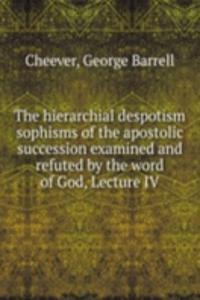 hierarchial despotism sophisms of the apostolic succession examined and refuted by the word of God, Lecture IV