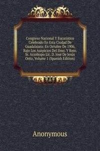 Congreso Nacional Y Eucaristico Celebrado En Esta Ciudad De Guadalajara: En Octubre De 1906, Bajo Los Auspicios Del Ilmo. Y Rmo. Sr. Arzobispo Lic. D. Jose De Jesus Ortiz, Volume 1 (Spanish Edition)