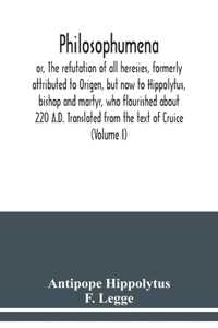 Philosophumena; or, The refutation of all heresies, formerly attributed to Origen, but now to Hippolytus, bishop and martyr, who flourished about 220 A.D. Translated from the text of Cruice (Volume I)