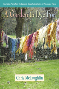 A Garden to Dye For: How to Use Plants from the Garden to Create Natural Colors for Fabrics and Fibers