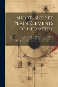 Short, But Yet Plain Elements of Geometry: Shewing How by a Brief and Easie Method, Most of What Is Necessary and Useful in Euclid, Archimedes, Apollonius, and Other Excellent Geometricians..