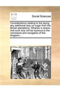 Considerations Relating to the Laying Any Additional Duty on Sugar from the British Plantations. Wherein Is Shewn, That Such Duty Will Be Injurious to the Commerce and Navigation of This Kingdom, ...