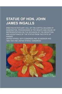 Statue of Hon. John James Ingalls; Erected in Statuary Hall of the Capitol Building at Washington. Proceedings in the Senate and House of Representati