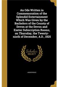An Ode Written in Commemoration of the Splendid Entertainment Which Was Given by the Bachelors of the County of Devon at the Devon and Exeter Subscription Rooms, on Thursday, the Twenty-ninth of December, A.D., 1825