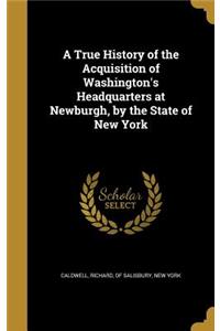 A True History of the Acquisition of Washington's Headquarters at Newburgh, by the State of New York