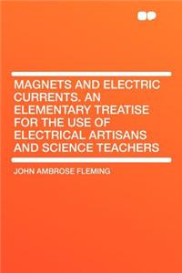 Magnets and Electric Currents. an Elementary Treatise for the Use of Electrical Artisans and Science Teachers