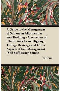 A Guide to the Management of Soil on an Allotment or Smallholding - A Selection of Classic Articles on Digging, Tilling, Drainage and Other Aspects of Soil Management (Self-Sufficiency Series)