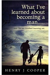 What Ive Learned About Becoming a Man: And Im Not Finished Learning Yet