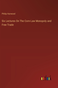 Six Lectures On The Corn-Law Monopoly and Free Trade