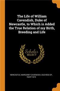 Life of William Cavendish, Duke of Newcastle, to Which is Added the True Relation of my Birth, Breeding and Life