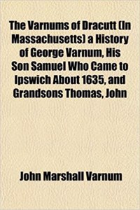 The Varnums of Dracutt (in Massachusetts) a History of George Varnum, His Son Samuel Who Came to Ipswich about 1635, and Grandsons Thomas, John