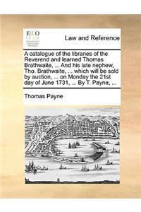 Catalogue of the Libraries of the Reverend and Learned Thomas Brathwaite, ... and His Late Nephew, Tho. Brathwaite, ... Which Will Be Sold by Auction, ... on Monday the 21st Day of June 1731, ... by T. Payne, ...