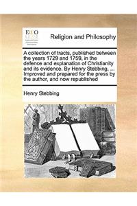 A collection of tracts, published between the years 1729 and 1759, in the defence and explanation of Christianity and its evidence. By Henry Stebbing, ... Improved and prepared for the press by the author, and now republished