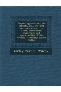 Tropical Agriculture: The Climate, Soils, Cultural Methods, Crops, Live Stock, Commercial Importance and Opportunities of the Tropics