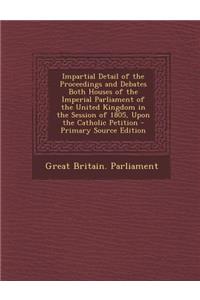 Impartial Detail of the Proceedings and Debates Both Houses of the Imperial Parliament of the United Kingdom in the Session of 1805, Upon the Catholic Petition - Primary Source Edition