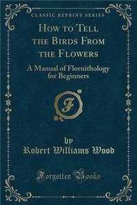 How to Tell the Birds from the Flowers: A Manual of Flornithology for Beginners (Classic Reprint)