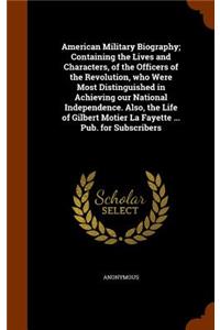 American Military Biography; Containing the Lives and Characters, of the Officers of the Revolution, who Were Most Distinguished in Achieving our National Independence. Also, the Life of Gilbert Motier La Fayette ... Pub. for Subscribers