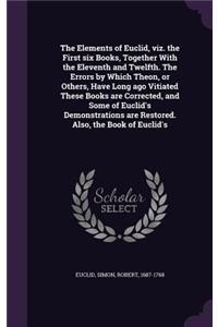 The Elements of Euclid, viz. the First six Books, Together With the Eleventh and Twelfth. The Errors by Which Theon, or Others, Have Long ago Vitiated These Books are Corrected, and Some of Euclid's Demonstrations are Restored. Also, the Book of Eu