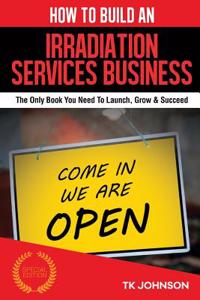 How to Build an Irradiation Services Business (Special Edition): The Only Book You Need to Launch, Grow & Succeed