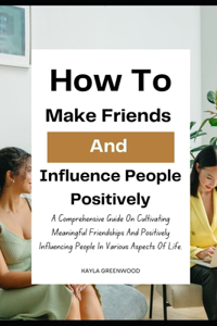 How To Make Friends And Influence People Positively: A Comprehensive Guide On Cultivating Meaningful Friendships And Positively Influencing People In Various Aspects Of Life.