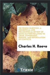 The Prison Question. a Theoretical and Philosophical Review of Some Matters Relating to Crime, Punishment, Prisons, and Reformation of Convicts