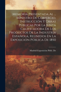 Memoria Presentada Al ... Ministro De Comercio, Instrucción Y Obras Públicas Por La Junta Calificadora De Los Productos De La Industria Española, Reunidos En La Exposición Pública De 1850