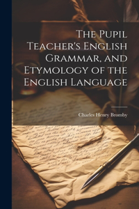 Pupil Teacher's English Grammar, and Etymology of the English Language