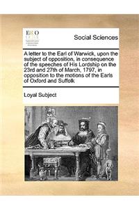 A letter to the Earl of Warwick, upon the subject of opposition, in consequence of the speeches of His Lordship on the 23rd and 27th of March, 1797, in opposition to the motions of the Earls of Oxford and Suffolk