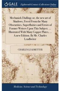 Mechanick Dialling; or, the new art of Shadows, Freed From the Many Obscurities, Superfluities and Errors of Former Writers Upon This Subject. ... Illustrated With Many Copper Plates, ... A new Edition. By Mr. Charles Leadbetter
