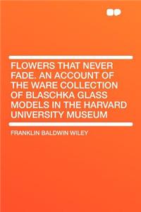 Flowers That Never Fade. an Account of the Ware Collection of Blaschka Glass Models in the Harvard University Museum