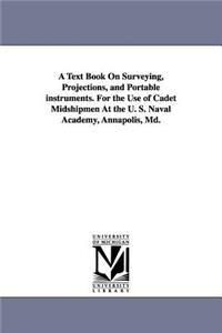 A Text Book on Surveying, Projections, and Portable Instruments. for the Use of Cadet Midshipmen at the U. S. Naval Academy, Annapolis, MD.