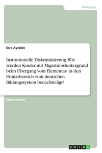 Institutionelle Diskriminierung. Wie werden Kinder mit Migrationshintergrund beim Übergang vom Elementar- in den Primarbereich vom deutschen Bildungssystem benachteiligt?