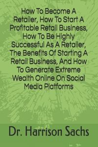 How To Become A Retailer, How To Start A Profitable Retail Business, How To Be Highly Successful As A Retailer, The Benefits Of Starting A Retail Business, And How To Generate Extreme Wealth Online On Social Media Platforms