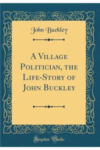 A Village Politician, the Life-Story of John Buckley (Classic Reprint)