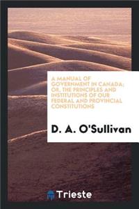 A Manual of Government in Canada; Or, the Principles and Institutions of Our Federal and Provincial Constitutions