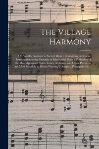 Village Harmony; or, Youth's Assistant to Sacred Music: Containing, a Concise Introduction to the Grounds of Music, With Such a Collection of the Most Approved Psalm Tunes, Anthems, and Other Pieces, as A