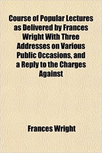 Course of Popular Lectures as Delivered by Frances Wright with Three Addresses on Various Public Occasions, and a Reply to the Charges Against