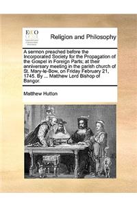 A Sermon Preached Before the Incorporated Society for the Propagation of the Gospel in Foreign Parts; At Their Anniversary Meeting in the Parish Church of St. Mary-Le-Bow, on Friday February 21, 1745. by ... Matthew Lord Bishop of Bangor.