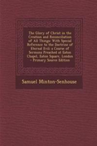 The Glory of Christ in the Creation and Reconciliation of All Things: With Special Reference to the Doctrine of Eternal Evil; A Course of Sermons Preached at Eaton Chapel, Eaton Square, London - Primary Source Edition