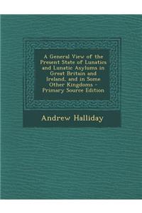 A General View of the Present State of Lunatics and Lunatic Asylums in Great Britain and Ireland, and in Some Other Kingdoms - Primary Source Editio