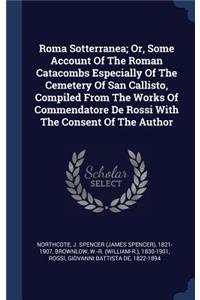 Roma Sotterranea; Or, Some Account Of The Roman Catacombs Especially Of The Cemetery Of San Callisto, Compiled From The Works Of Commendatore De Rossi With The Consent Of The Author
