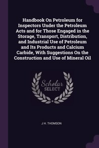 Handbook On Petroleum for Inspectors Under the Petroleum Acts and for Those Engaged in the Storage, Transport, Distribution, and Industrial Use of Petroleum and Its Products and Calcium Carbide, With Suggestions On the Construction and Use of Miner
