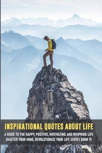 Inspirational Quotes About Life A Guide To The Happy, Positive, Motivating And Insipring Life (Master Your Mind, Revolutionize Your Life Series Book 9)