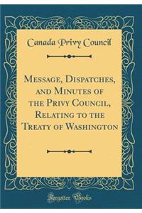 Message, Dispatches, and Minutes of the Privy Council, Relating to the Treaty of Washington (Classic Reprint)