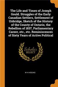 The Life and Times of Joseph Gould. Struggles of the Early Canadian Settlers, Settlement of Uxbridge, Sketch of the History of the County of Ontario, the Rebellion of 1837, Parliamentary Career, etc., etc. Reminiscences of Sixty Years of Active Pol