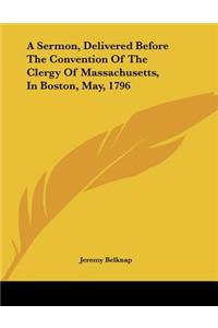 A Sermon, Delivered Before The Convention Of The Clergy Of Massachusetts, In Boston, May, 1796
