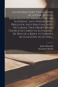 Informatory Vindication of a Poor, Wasted, Misrepresented Remnant of the Suffering, Anti-popish, Anti-prelatick, Anti-erastian, Anti-sectarian, True Presbyterian Church of Christ in Scotland ... By Way of a Reply to Various Accusations, in Letters,